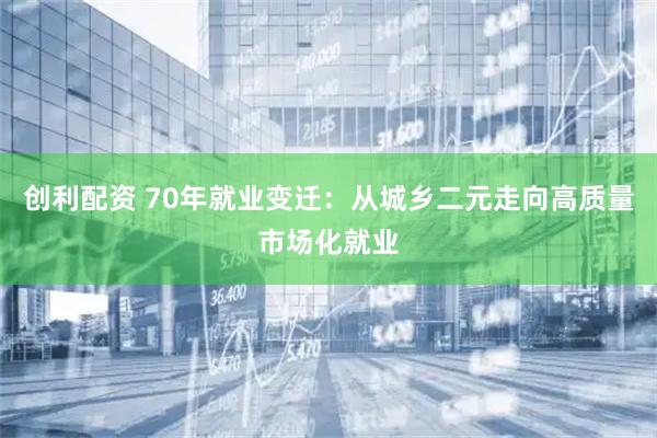创利配资 70年就业变迁：从城乡二元走向高质量市场化就业