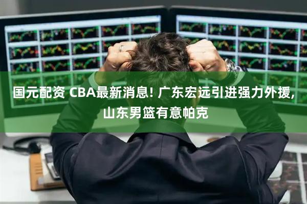 国元配资 CBA最新消息! 广东宏远引进强力外援, 山东男篮有意帕克