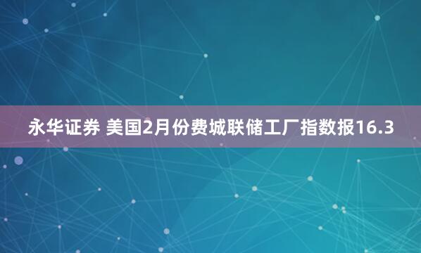 永华证券 美国2月份费城联储工厂指数报16.3