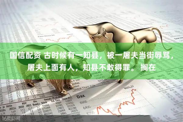 国信配资 古时候有一知县，被一屠夫当街辱骂，屠夫上面有人，知县不敢得罪。 搁在