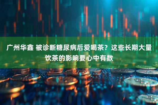广州华鑫 被诊断糖尿病后爱喝茶？这些长期大量饮茶的影响要心中有数