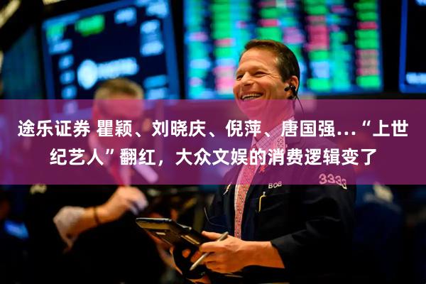 途乐证券 瞿颖、刘晓庆、倪萍、唐国强…“上世纪艺人”翻红，大众文娱的消费逻辑变了
