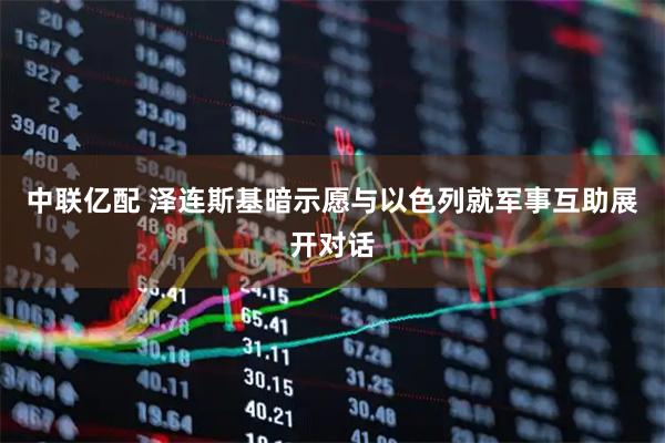 中联亿配 泽连斯基暗示愿与以色列就军事互助展开对话