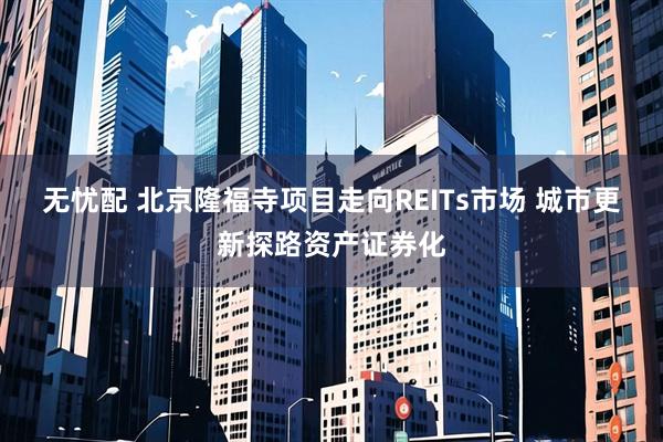 无忧配 北京隆福寺项目走向REITs市场 城市更新探路资产证券化