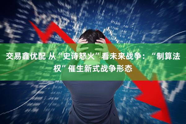 交易鑫优配 从“史诗怒火”看未来战争：“制算法权”催生新式战争形态