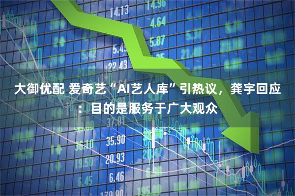 大御优配 爱奇艺“AI艺人库”引热议，龚宇回应：目的是服务于广大观众
