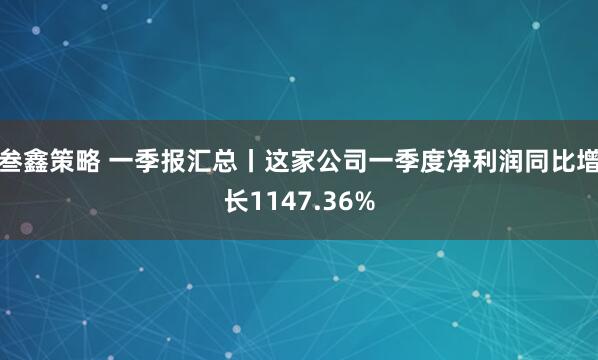 叁鑫策略 一季报汇总丨这家公司一季度净利润同比增长1147.36%