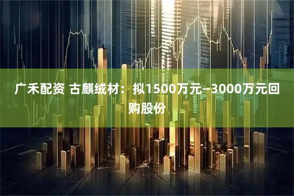广禾配资 古麒绒材：拟1500万元—3000万元回购股份